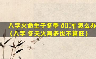 八字火命生于冬季 🐶 怎么办（八字 冬天火再多也不算旺）